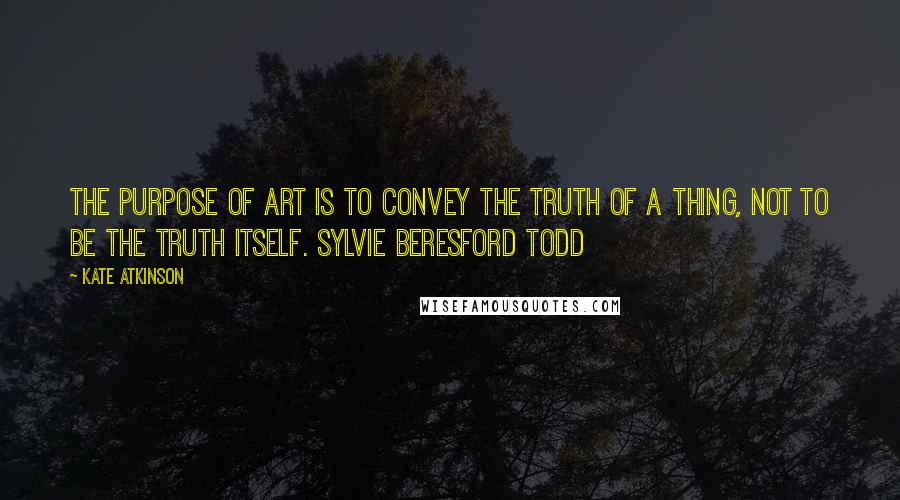 Kate Atkinson Quotes: The purpose of Art is to convey the truth of a thing, not to be the truth itself. SYLVIE BERESFORD TODD