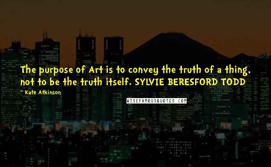 Kate Atkinson Quotes: The purpose of Art is to convey the truth of a thing, not to be the truth itself. SYLVIE BERESFORD TODD