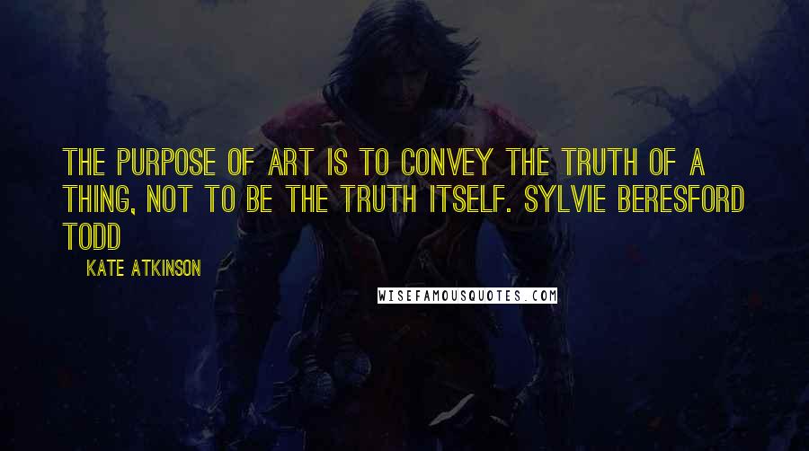 Kate Atkinson Quotes: The purpose of Art is to convey the truth of a thing, not to be the truth itself. SYLVIE BERESFORD TODD