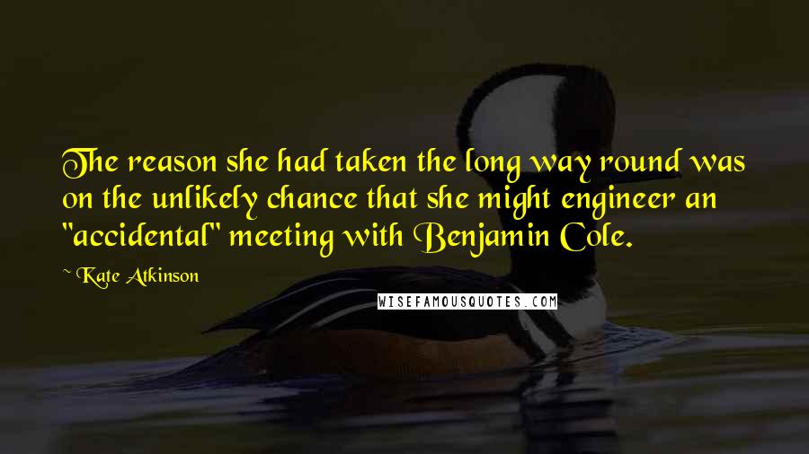 Kate Atkinson Quotes: The reason she had taken the long way round was on the unlikely chance that she might engineer an "accidental" meeting with Benjamin Cole.