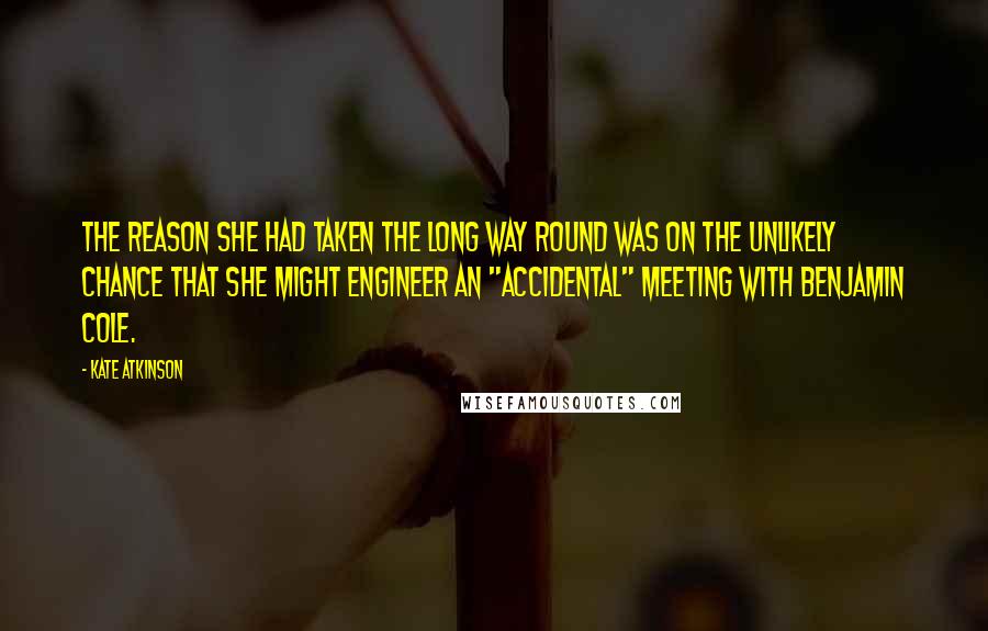 Kate Atkinson Quotes: The reason she had taken the long way round was on the unlikely chance that she might engineer an "accidental" meeting with Benjamin Cole.