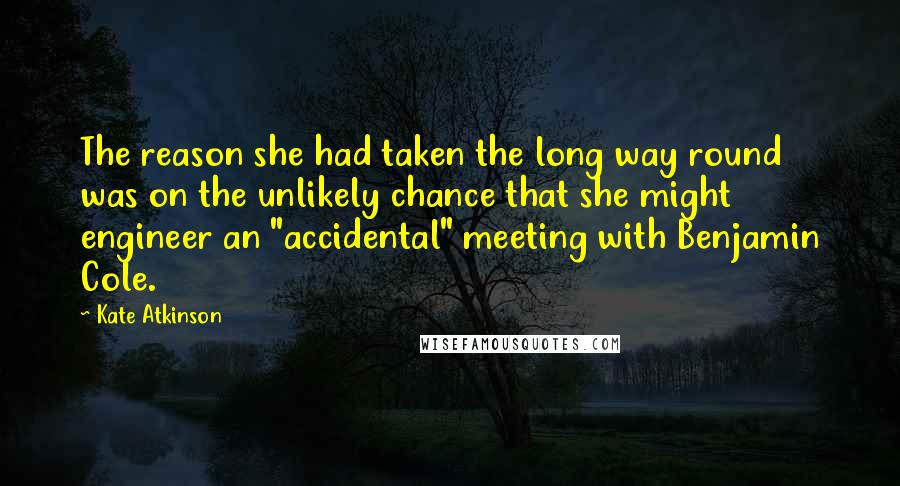 Kate Atkinson Quotes: The reason she had taken the long way round was on the unlikely chance that she might engineer an "accidental" meeting with Benjamin Cole.