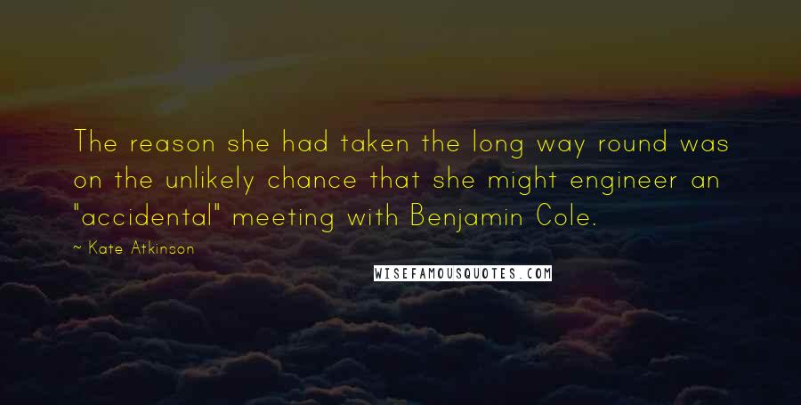 Kate Atkinson Quotes: The reason she had taken the long way round was on the unlikely chance that she might engineer an "accidental" meeting with Benjamin Cole.