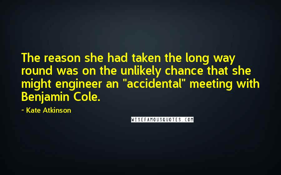 Kate Atkinson Quotes: The reason she had taken the long way round was on the unlikely chance that she might engineer an "accidental" meeting with Benjamin Cole.