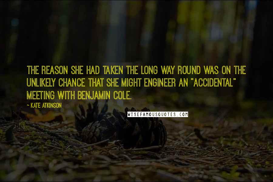 Kate Atkinson Quotes: The reason she had taken the long way round was on the unlikely chance that she might engineer an "accidental" meeting with Benjamin Cole.