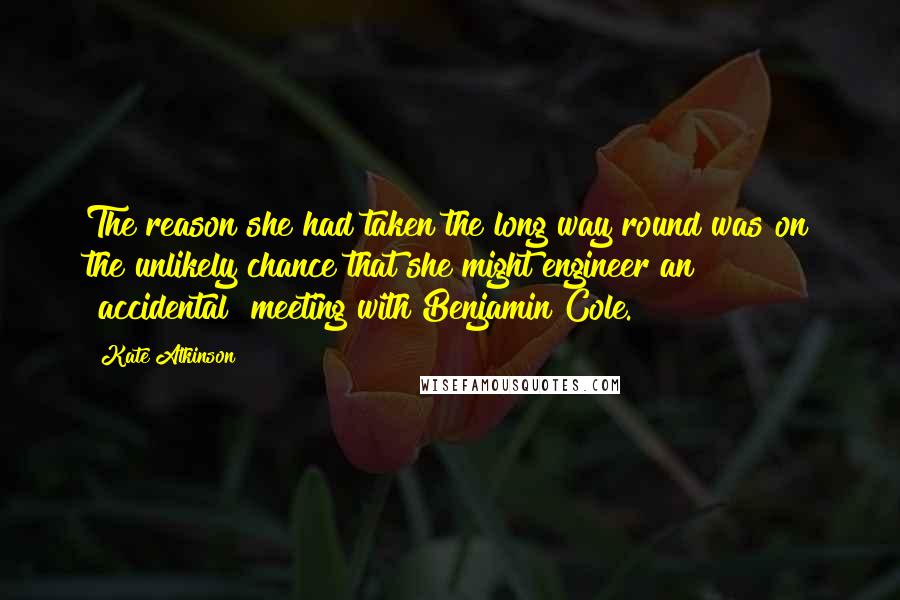 Kate Atkinson Quotes: The reason she had taken the long way round was on the unlikely chance that she might engineer an "accidental" meeting with Benjamin Cole.