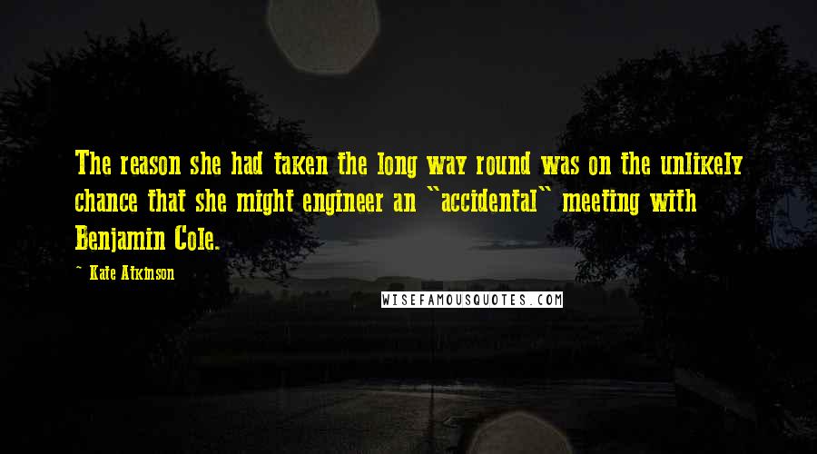 Kate Atkinson Quotes: The reason she had taken the long way round was on the unlikely chance that she might engineer an "accidental" meeting with Benjamin Cole.