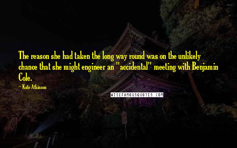 Kate Atkinson Quotes: The reason she had taken the long way round was on the unlikely chance that she might engineer an "accidental" meeting with Benjamin Cole.