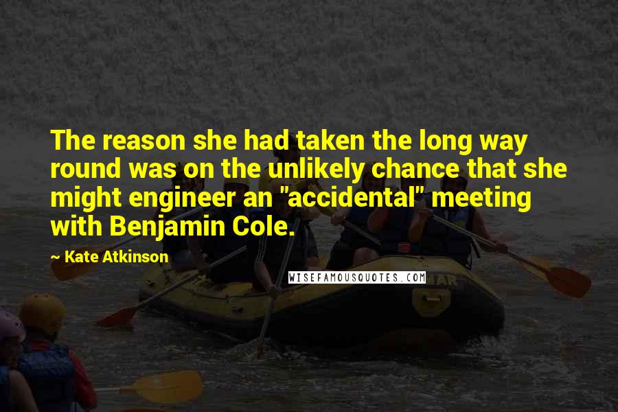 Kate Atkinson Quotes: The reason she had taken the long way round was on the unlikely chance that she might engineer an "accidental" meeting with Benjamin Cole.