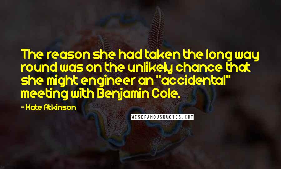 Kate Atkinson Quotes: The reason she had taken the long way round was on the unlikely chance that she might engineer an "accidental" meeting with Benjamin Cole.