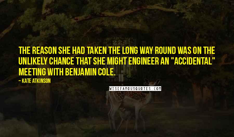 Kate Atkinson Quotes: The reason she had taken the long way round was on the unlikely chance that she might engineer an "accidental" meeting with Benjamin Cole.