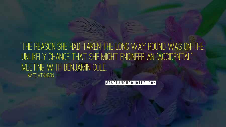 Kate Atkinson Quotes: The reason she had taken the long way round was on the unlikely chance that she might engineer an "accidental" meeting with Benjamin Cole.