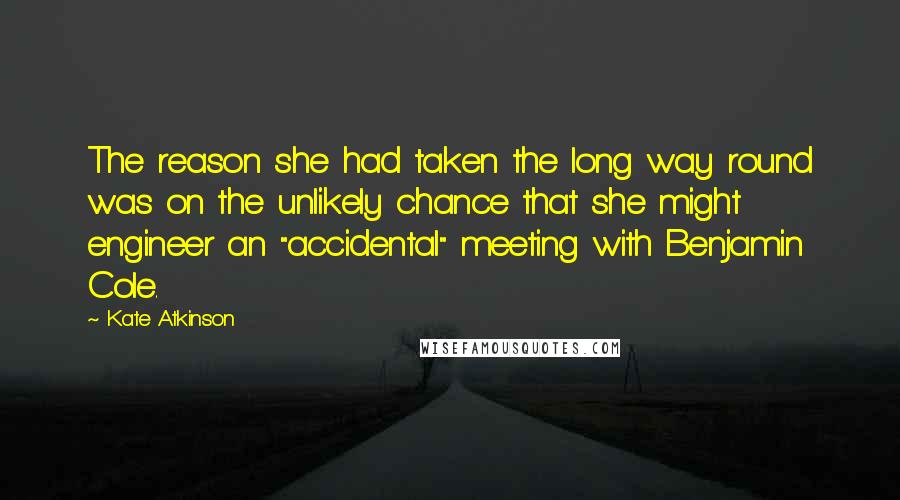 Kate Atkinson Quotes: The reason she had taken the long way round was on the unlikely chance that she might engineer an "accidental" meeting with Benjamin Cole.