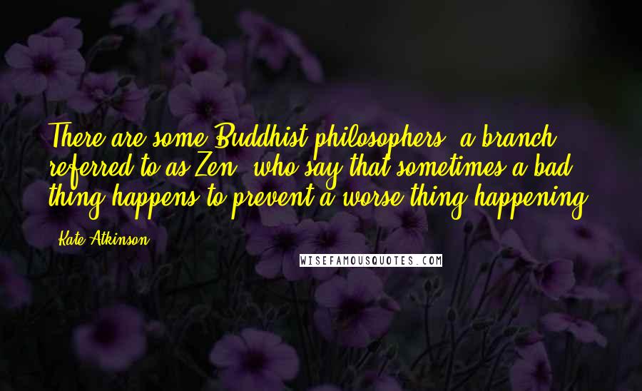 Kate Atkinson Quotes: There are some Buddhist philosophers (a branch referred to as Zen) who say that sometimes a bad thing happens to prevent a worse thing happening,