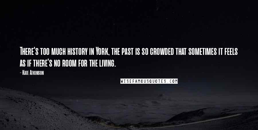 Kate Atkinson Quotes: There's too much history in York, the past is so crowded that sometimes it feels as if there's no room for the living.