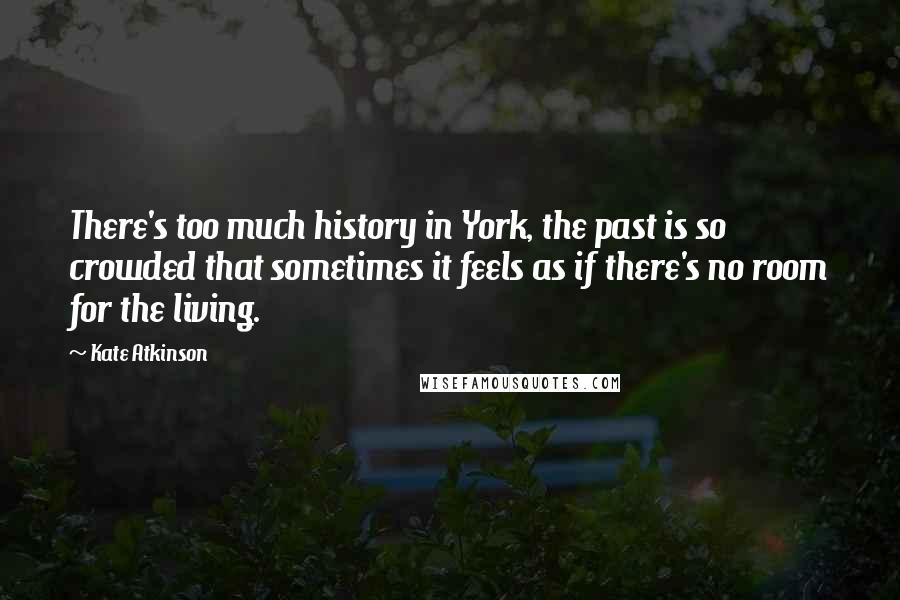 Kate Atkinson Quotes: There's too much history in York, the past is so crowded that sometimes it feels as if there's no room for the living.