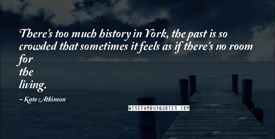 Kate Atkinson Quotes: There's too much history in York, the past is so crowded that sometimes it feels as if there's no room for the living.