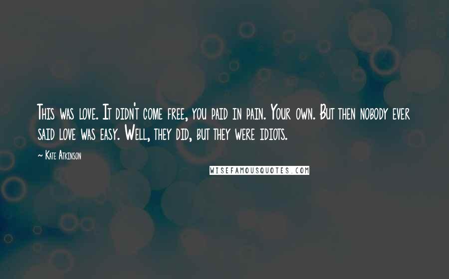 Kate Atkinson Quotes: This was love. It didn't come free, you paid in pain. Your own. But then nobody ever said love was easy. Well, they did, but they were idiots.