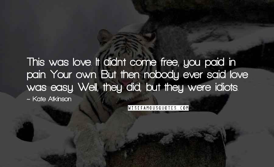 Kate Atkinson Quotes: This was love. It didn't come free, you paid in pain. Your own. But then nobody ever said love was easy. Well, they did, but they were idiots.