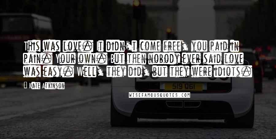 Kate Atkinson Quotes: This was love. It didn't come free, you paid in pain. Your own. But then nobody ever said love was easy. Well, they did, but they were idiots.