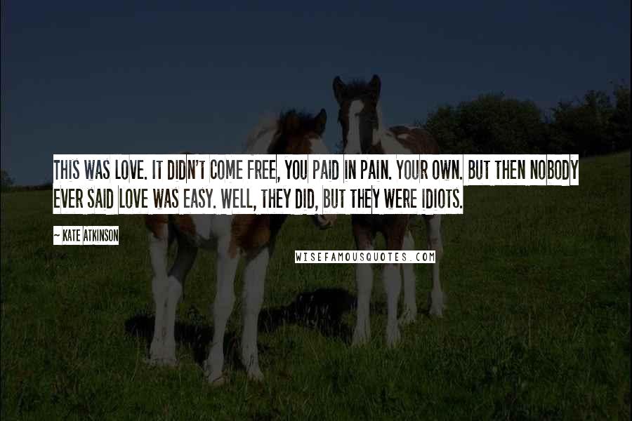 Kate Atkinson Quotes: This was love. It didn't come free, you paid in pain. Your own. But then nobody ever said love was easy. Well, they did, but they were idiots.