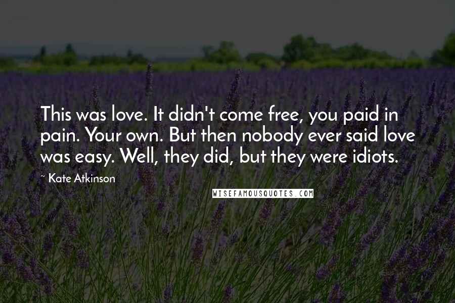 Kate Atkinson Quotes: This was love. It didn't come free, you paid in pain. Your own. But then nobody ever said love was easy. Well, they did, but they were idiots.
