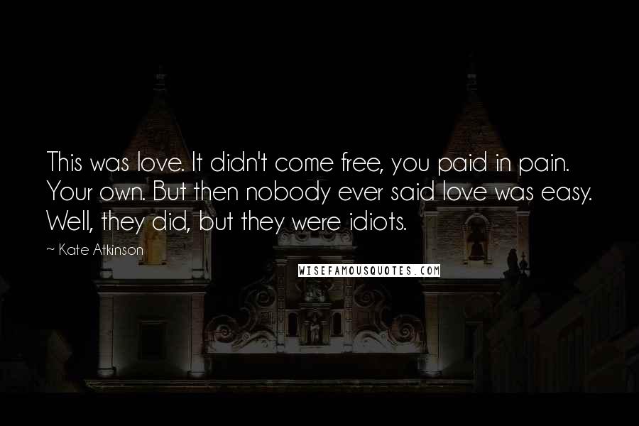 Kate Atkinson Quotes: This was love. It didn't come free, you paid in pain. Your own. But then nobody ever said love was easy. Well, they did, but they were idiots.