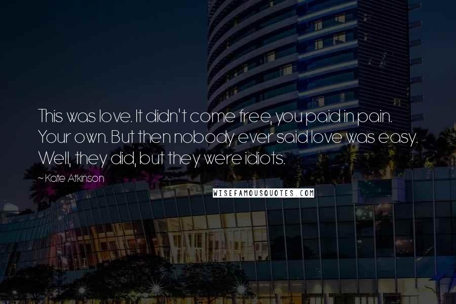 Kate Atkinson Quotes: This was love. It didn't come free, you paid in pain. Your own. But then nobody ever said love was easy. Well, they did, but they were idiots.