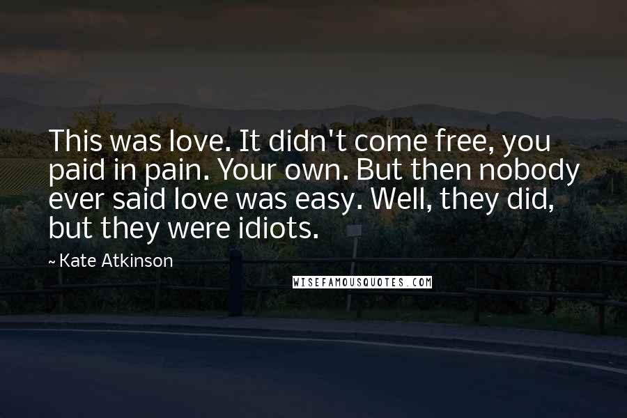 Kate Atkinson Quotes: This was love. It didn't come free, you paid in pain. Your own. But then nobody ever said love was easy. Well, they did, but they were idiots.