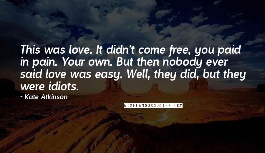 Kate Atkinson Quotes: This was love. It didn't come free, you paid in pain. Your own. But then nobody ever said love was easy. Well, they did, but they were idiots.