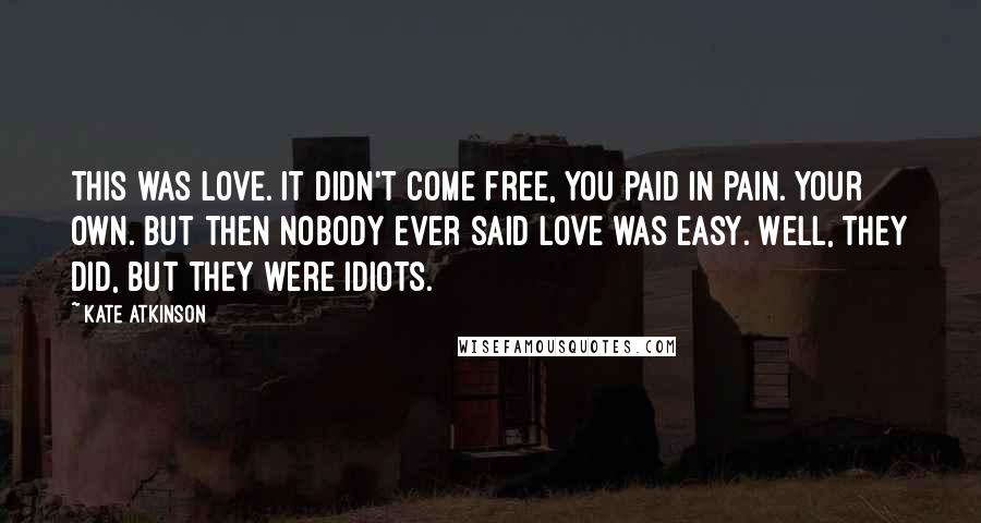 Kate Atkinson Quotes: This was love. It didn't come free, you paid in pain. Your own. But then nobody ever said love was easy. Well, they did, but they were idiots.