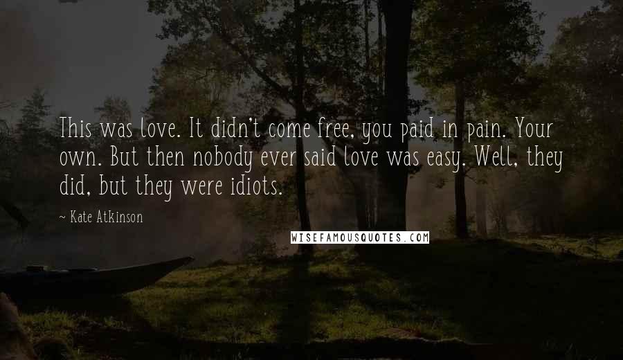 Kate Atkinson Quotes: This was love. It didn't come free, you paid in pain. Your own. But then nobody ever said love was easy. Well, they did, but they were idiots.