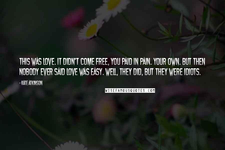 Kate Atkinson Quotes: This was love. It didn't come free, you paid in pain. Your own. But then nobody ever said love was easy. Well, they did, but they were idiots.