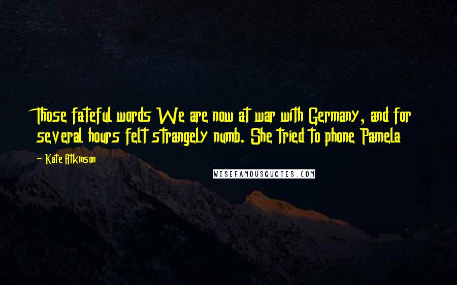 Kate Atkinson Quotes: Those fateful words We are now at war with Germany, and for several hours felt strangely numb. She tried to phone Pamela