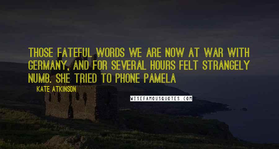 Kate Atkinson Quotes: Those fateful words We are now at war with Germany, and for several hours felt strangely numb. She tried to phone Pamela