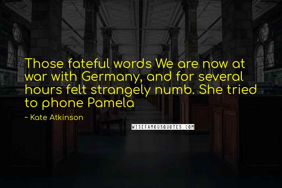 Kate Atkinson Quotes: Those fateful words We are now at war with Germany, and for several hours felt strangely numb. She tried to phone Pamela