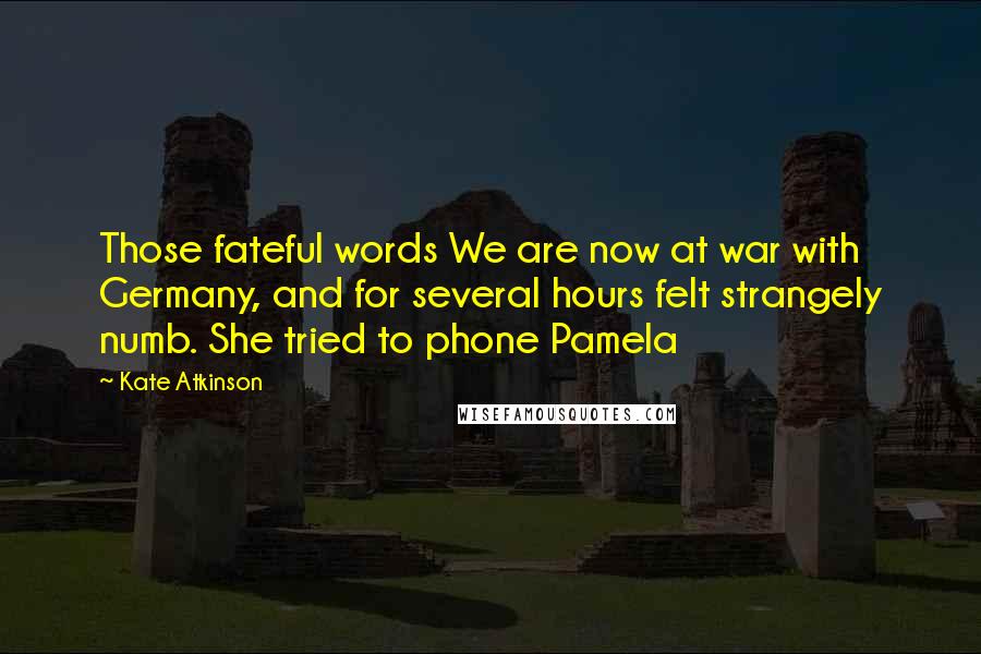 Kate Atkinson Quotes: Those fateful words We are now at war with Germany, and for several hours felt strangely numb. She tried to phone Pamela