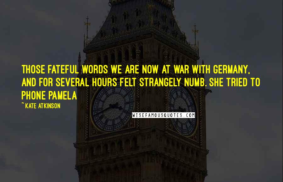 Kate Atkinson Quotes: Those fateful words We are now at war with Germany, and for several hours felt strangely numb. She tried to phone Pamela