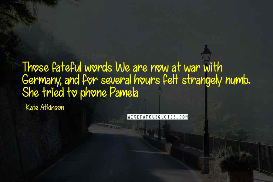 Kate Atkinson Quotes: Those fateful words We are now at war with Germany, and for several hours felt strangely numb. She tried to phone Pamela