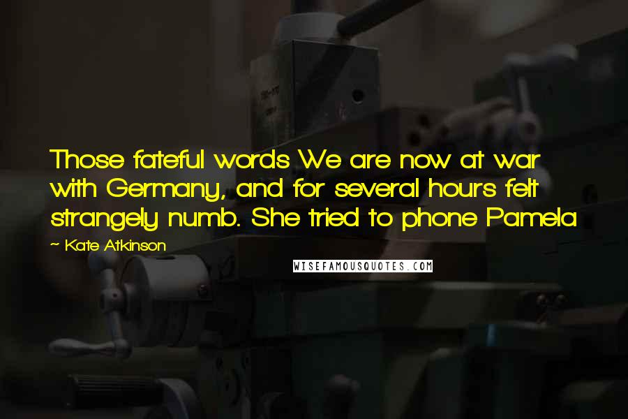 Kate Atkinson Quotes: Those fateful words We are now at war with Germany, and for several hours felt strangely numb. She tried to phone Pamela