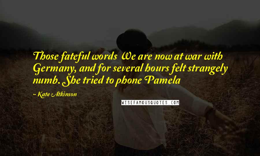 Kate Atkinson Quotes: Those fateful words We are now at war with Germany, and for several hours felt strangely numb. She tried to phone Pamela