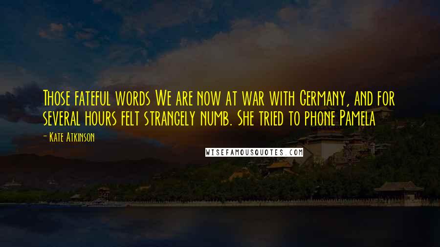 Kate Atkinson Quotes: Those fateful words We are now at war with Germany, and for several hours felt strangely numb. She tried to phone Pamela