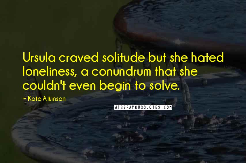 Kate Atkinson Quotes: Ursula craved solitude but she hated loneliness, a conundrum that she couldn't even begin to solve.