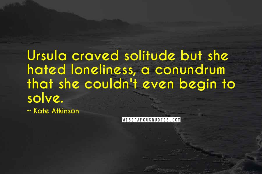 Kate Atkinson Quotes: Ursula craved solitude but she hated loneliness, a conundrum that she couldn't even begin to solve.