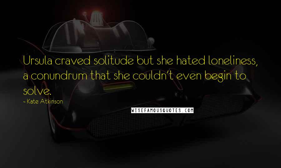 Kate Atkinson Quotes: Ursula craved solitude but she hated loneliness, a conundrum that she couldn't even begin to solve.