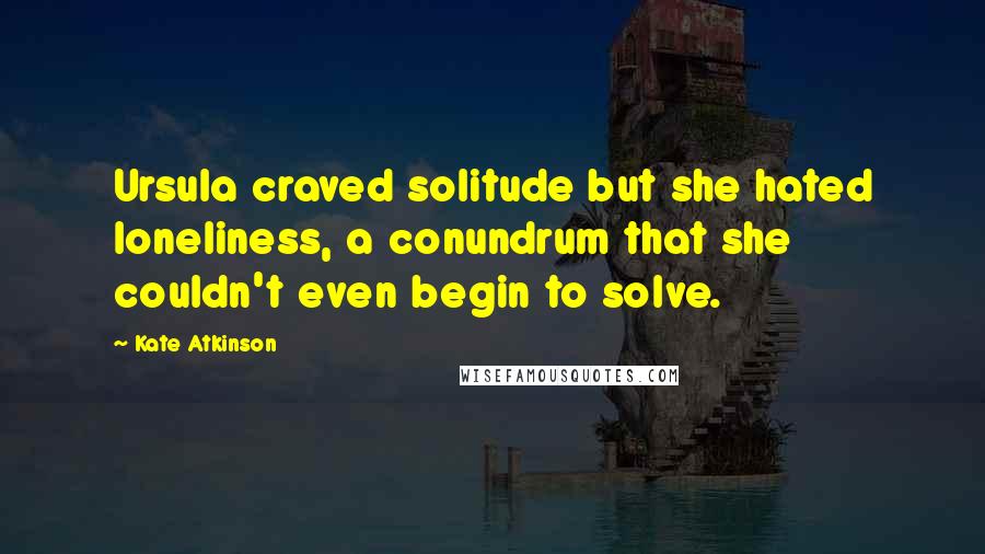 Kate Atkinson Quotes: Ursula craved solitude but she hated loneliness, a conundrum that she couldn't even begin to solve.