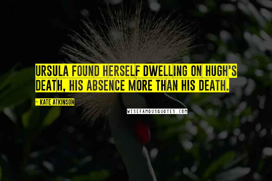 Kate Atkinson Quotes: Ursula found herself dwelling on Hugh's death, his absence more than his death.
