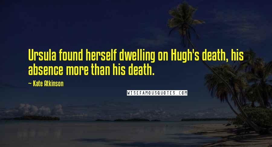Kate Atkinson Quotes: Ursula found herself dwelling on Hugh's death, his absence more than his death.