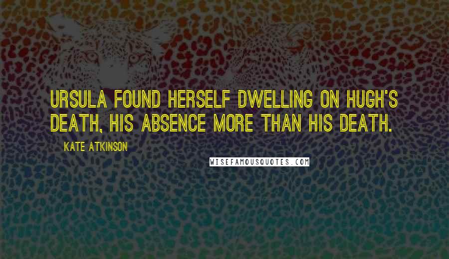 Kate Atkinson Quotes: Ursula found herself dwelling on Hugh's death, his absence more than his death.