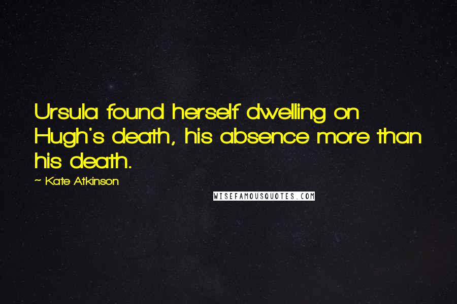 Kate Atkinson Quotes: Ursula found herself dwelling on Hugh's death, his absence more than his death.